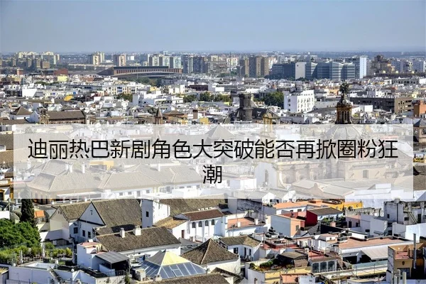 迪丽热巴新剧角色大突破能否再掀圈粉狂潮